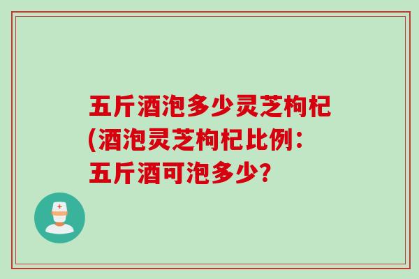 五斤酒泡多少灵芝枸杞(酒泡灵芝枸杞比例：五斤酒可泡多少？
