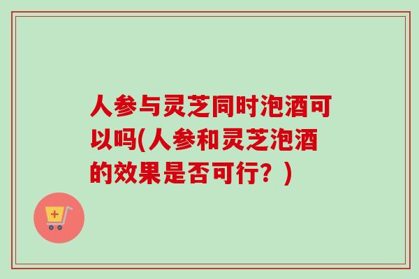 人参与灵芝同时泡酒可以吗(人参和灵芝泡酒的效果是否可行？)