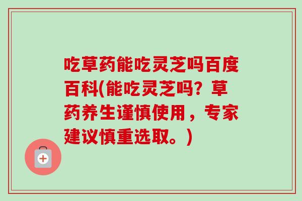 吃草药能吃灵芝吗百度百科(能吃灵芝吗?草药养生谨慎使用,专家建议慎重选取。) 吃草药能吃灵芝吗百度百科(能吃灵芝吗?草药养生谨慎使用,专家建议慎重选取。)