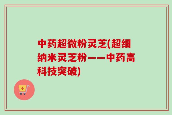 中药超微粉灵芝(超细纳米灵芝粉——中药高科技突破)