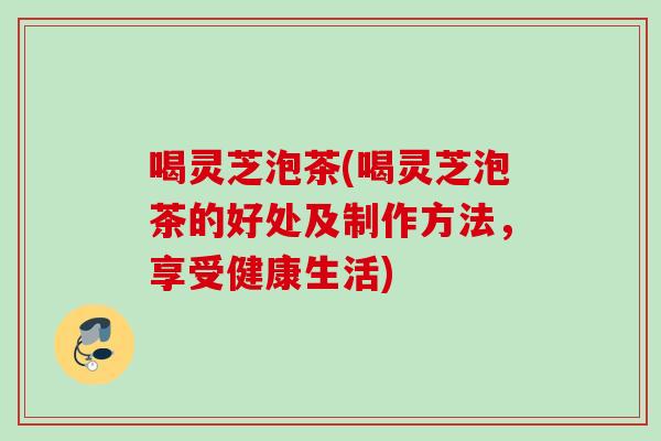 喝灵芝泡茶(喝灵芝泡茶的好处及制作方法，享受健康生活)