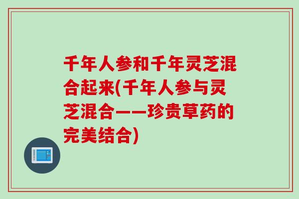千年人参和千年灵芝混合起来(千年人参与灵芝混合——珍贵草药的完美结合)