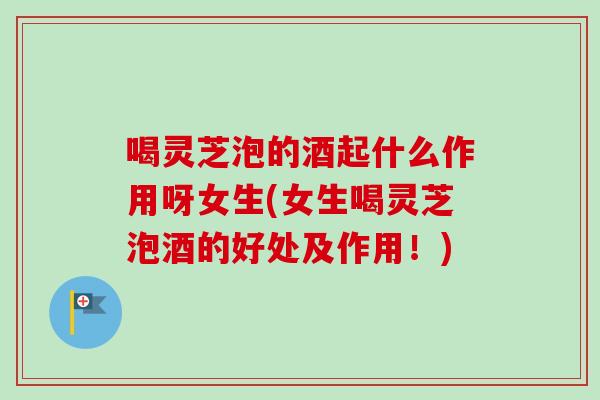 喝灵芝泡的酒起什么作用呀女生(女生喝灵芝泡酒的好处及作用！)