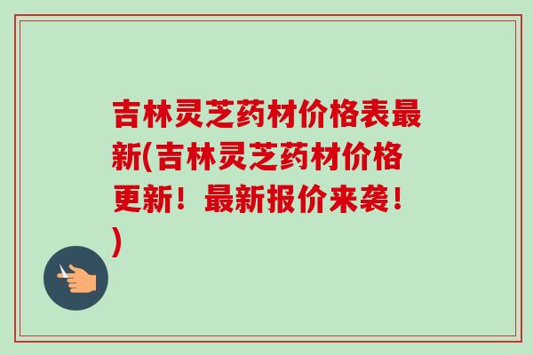 吉林灵芝药材价格表最新(吉林灵芝药材价格更新！最新报价来袭！)
