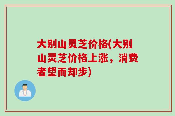 大别山灵芝价格(大别山灵芝价格上涨，消费者望而却步)