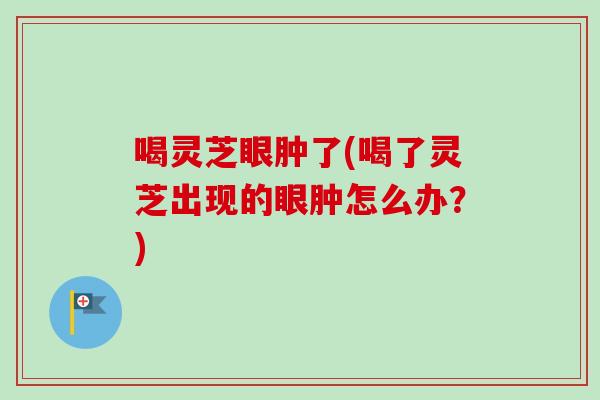 喝灵芝眼肿了(喝了灵芝出现的眼肿怎么办？)
