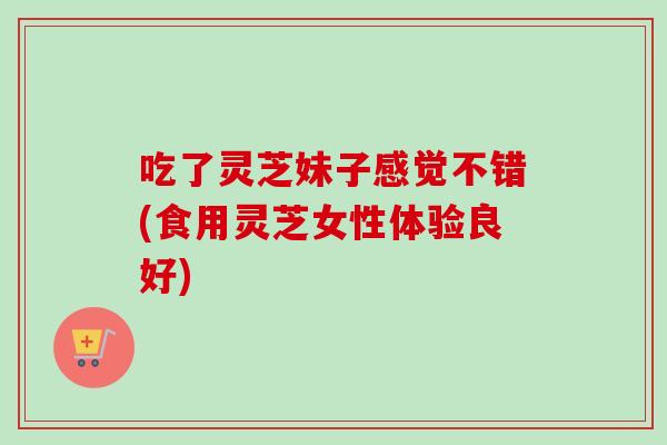吃了灵芝妹子感觉不错(食用灵芝女性体验良好)
