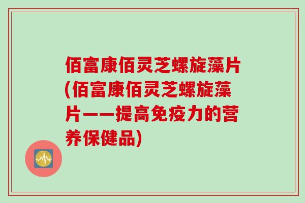 佰富康佰灵芝螺旋藻片(佰富康佰灵芝螺旋藻片——提高免疫力的营养保健品)