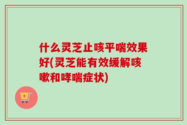 什么灵芝止咳平喘效果好(灵芝能有效缓解咳嗽和哮喘症状)