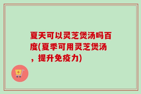 夏天可以灵芝煲汤吗百度(夏季可用灵芝煲汤，提升免疫力)