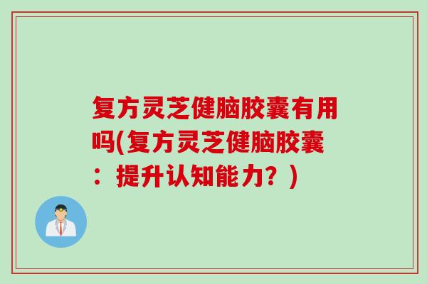 复方灵芝健脑胶囊有用吗(复方灵芝健脑胶囊：提升认知能力？)