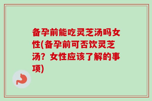 备孕前能吃灵芝汤吗女性(备孕前可否饮灵芝汤？女性应该了解的事项)