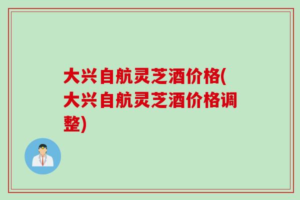 大兴自航灵芝酒价格(大兴自航灵芝酒价格调整)