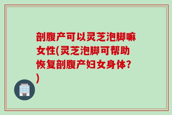 剖腹产可以灵芝泡脚嘛女性(灵芝泡脚可帮助恢复剖腹产妇女身体？)
