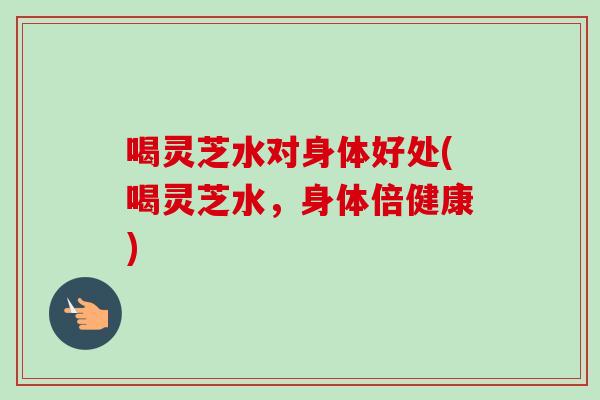 喝灵芝水对身体好处(喝灵芝水，身体倍健康)