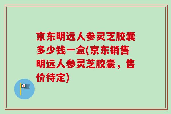 京东明远人参灵芝胶囊多少钱一盒(京东销售明远人参灵芝胶囊，售价待定)