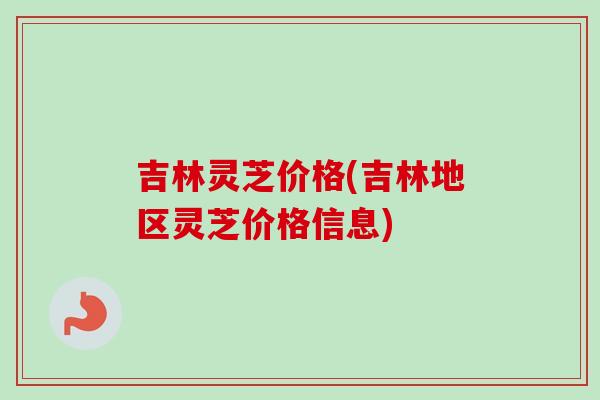 吉林灵芝价格(吉林地区灵芝价格信息)