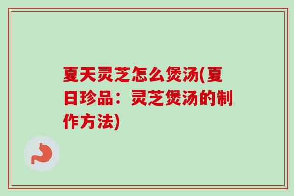 夏天灵芝怎么煲汤(夏日珍品：灵芝煲汤的制作方法)