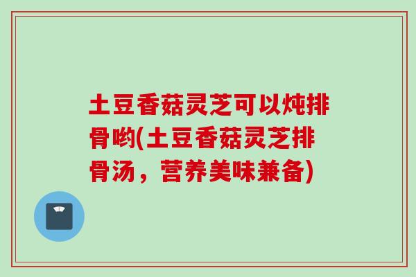 土豆香菇灵芝可以炖排骨哟(土豆香菇灵芝排骨汤，营养美味兼备)