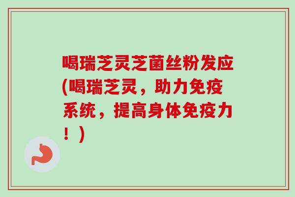 喝瑞芝灵芝菌丝粉发应(喝瑞芝灵，助力免疫系统，提高身体免疫力！)