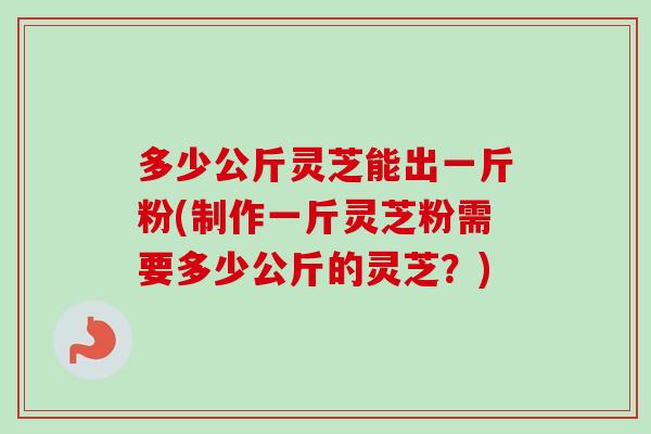 多少公斤灵芝能出一斤粉(制作一斤灵芝粉需要多少公斤的灵芝？)