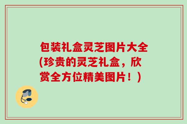 包装礼盒灵芝图片大全(珍贵的灵芝礼盒，欣赏全方位精美图片！)