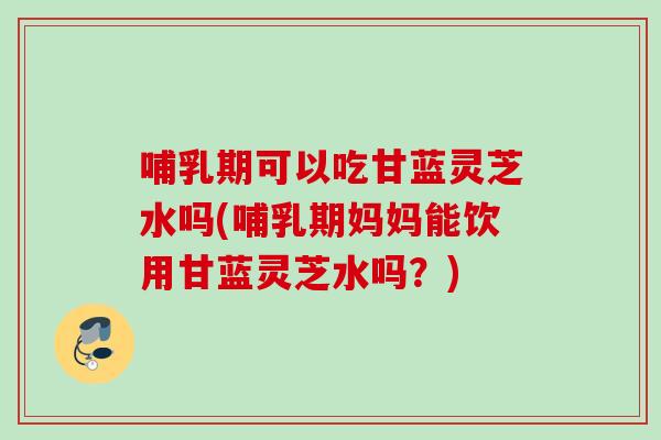 哺乳期可以吃甘蓝灵芝水吗(哺乳期妈妈能饮用甘蓝灵芝水吗？)
