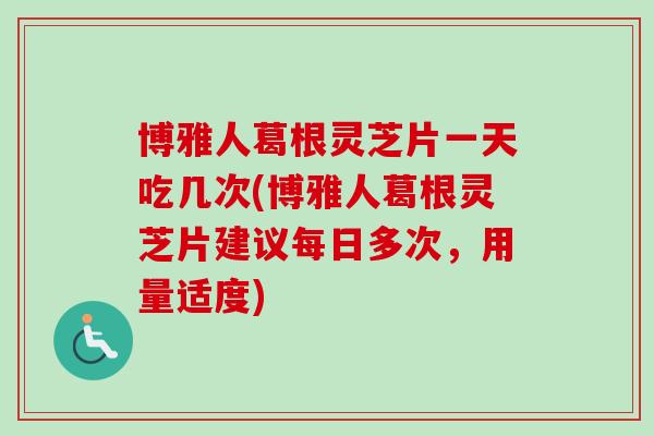 博雅人葛根灵芝片一天吃几次(博雅人葛根灵芝片建议每日多次,用量适度) 博雅人葛根灵芝片一天吃几次(博雅人葛根灵芝片建议每日多次,用量适度)