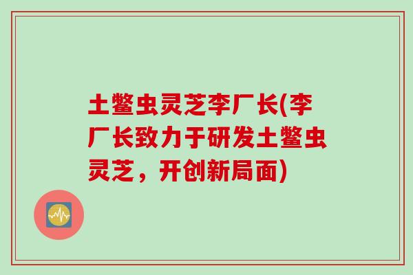 土鳖虫灵芝李厂长(李厂长致力于研发土鳖虫灵芝,开创新局面) 土鳖虫灵芝李厂长(李厂长致力于研发土鳖虫灵芝,开创新局面)