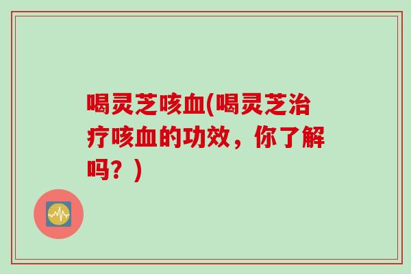 喝灵芝咳血(喝灵芝治疗咳血的功效，你了解吗？)