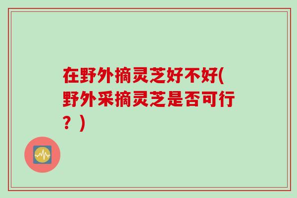 在野外摘灵芝好不好(野外采摘灵芝是否可行？)