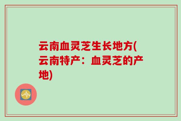 云南血灵芝生长地方(云南特产：血灵芝的产地)
