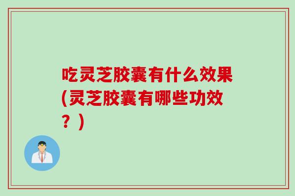 吃灵芝胶囊有什么效果(灵芝胶囊有哪些功效？)