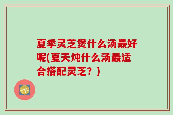 夏季灵芝煲什么汤最好呢(夏天炖什么汤最适合搭配灵芝？)