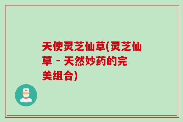 天使灵芝仙草(灵芝仙草 - 天然妙药的完美组合)