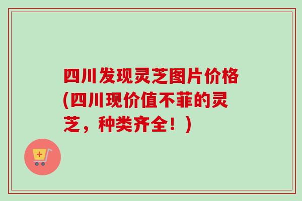 四川发现灵芝图片价格(四川现价值不菲的灵芝，种类齐全！)