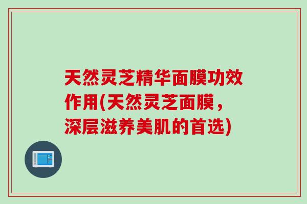 天然灵芝精华面膜功效作用(天然灵芝面膜，深层滋养美肌的首选)
