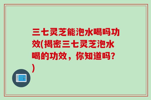 三七灵芝能泡水喝吗功效(揭密三七灵芝泡水喝的功效,你知道吗?) 三七灵芝能泡水喝吗功效(揭密三七灵芝泡水喝的功效,你知道吗?)