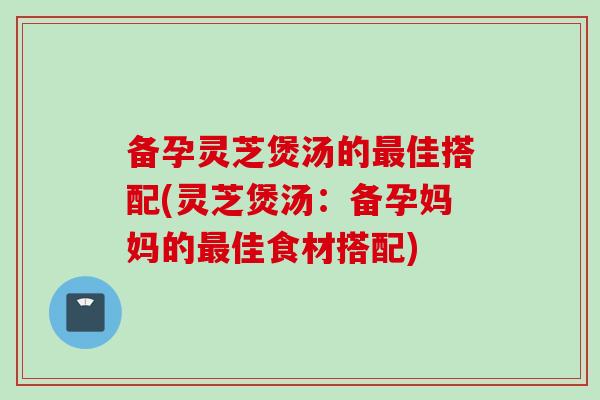 备孕灵芝煲汤的最佳搭配(灵芝煲汤：备孕妈妈的最佳食材搭配)
