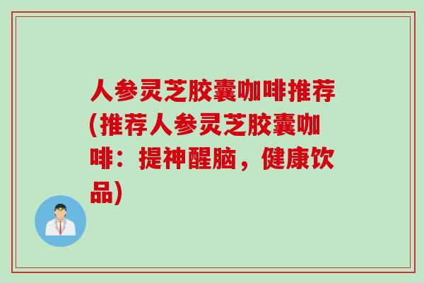 人参灵芝胶囊咖啡推荐(推荐人参灵芝胶囊咖啡：提神醒脑，健康饮品)