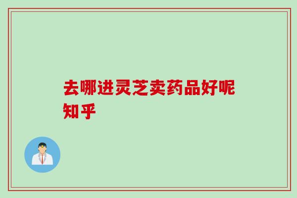 去哪进灵芝卖药品好呢知乎