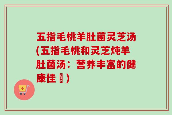 五指毛桃羊肚菌灵芝汤(五指毛桃和灵芝炖羊肚菌汤：营养丰富的健康佳餚)