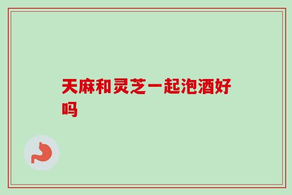 天麻和灵芝一起泡酒好吗