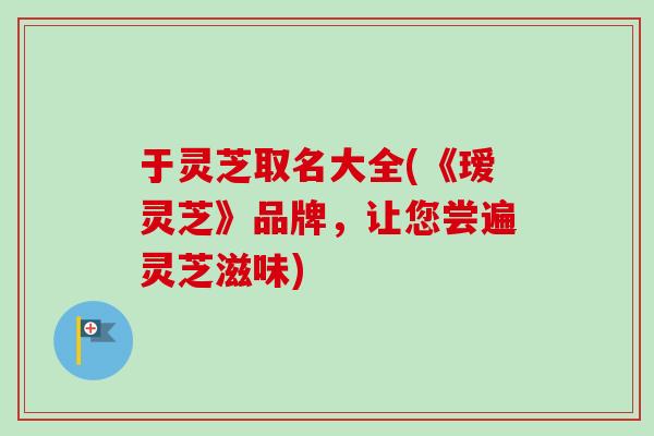 于灵芝取名大全(《瑷灵芝》品牌，让您尝遍灵芝滋味)