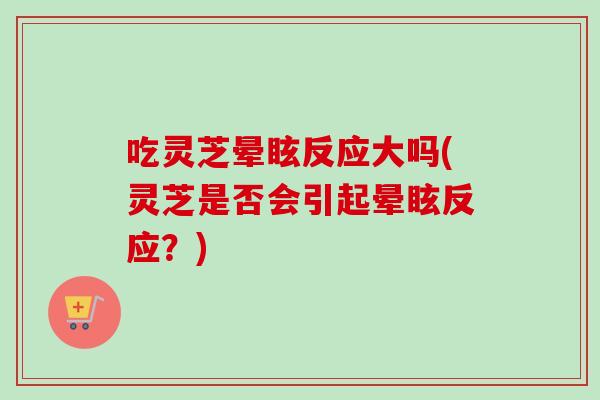 吃灵芝晕眩反应大吗(灵芝是否会引起晕眩反应？)
