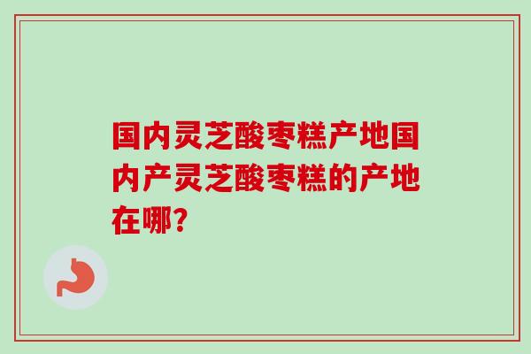 国内灵芝酸枣糕产地国内产灵芝酸枣糕的产地在哪？