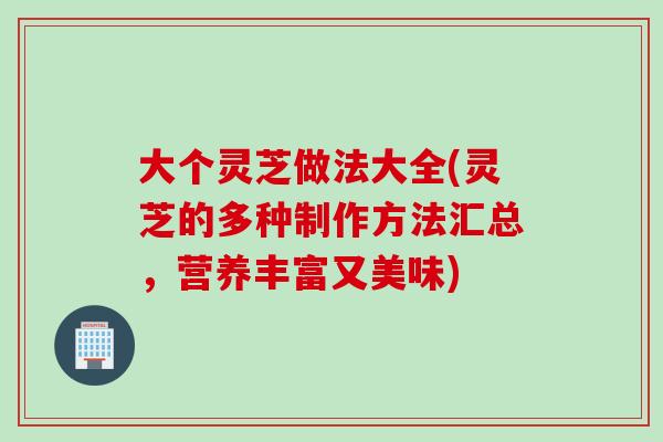 大个灵芝做法大全(灵芝的多种制作方法汇总，营养丰富又美味)