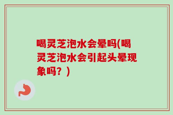 喝灵芝泡水会晕吗(喝灵芝泡水会引起头晕现象吗？)