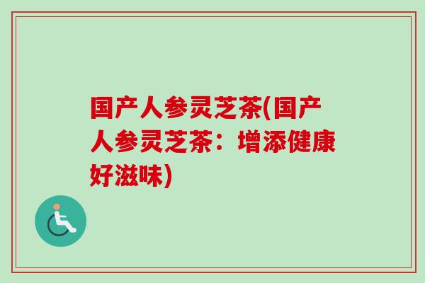 国产人参灵芝茶(国产人参灵芝茶：增添健康好滋味)