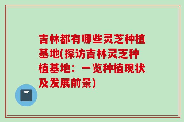 吉林都有哪些灵芝种植基地(探访吉林灵芝种植基地：一览种植现状及发展前景)